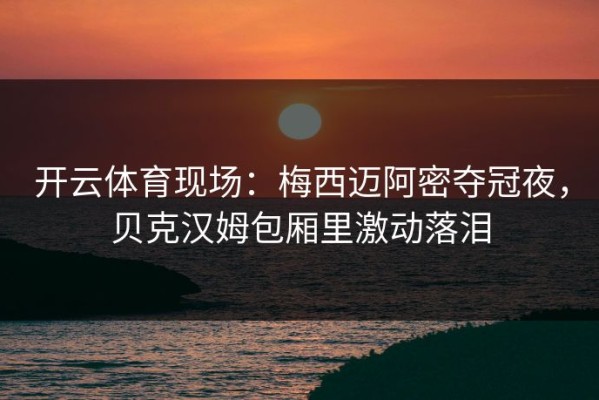 开云体育现场：梅西迈阿密夺冠夜，贝克汉姆包厢里激动落泪