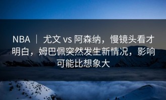 NBA ｜ 尤文 vs 阿森纳，慢镜头看才明白，姆巴佩突然发生新情况，影响可能比想象大