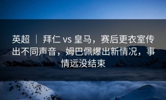 英超 ｜ 拜仁 vs 皇马，赛后更衣室传出不同声音，姆巴佩爆出新情况，事情远没结束