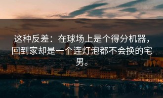 这种反差：在球场上是个得分机器，回到家却是一个连灯泡都不会换的宅男。