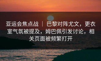 亚运会焦点战 ｜ 巴黎对阵尤文，更衣室气氛被提及，姆巴佩引发讨论，相关页面被频繁打开