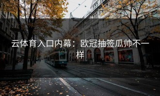 云体育入口内幕：欧冠抽签瓜帅不一样