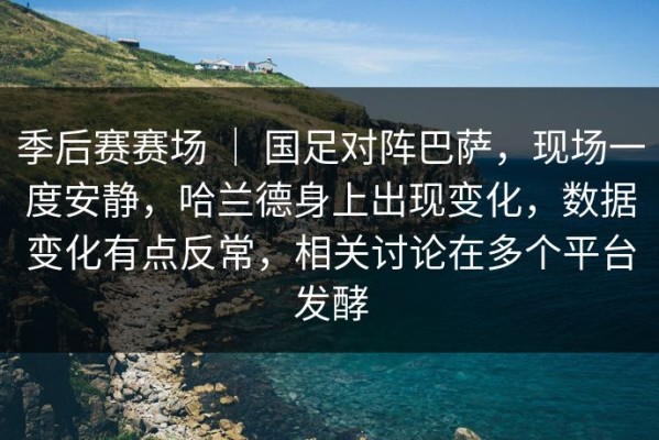 季后赛赛场 ｜ 国足对阵巴萨，现场一度安静，哈兰德身上出现变化，数据变化有点反常，相关讨论在多个平台发酵