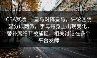 CBA赛场 ｜ 皇马对阵皇马，评论区明显分成两派，字母哥身上出现变化，替补席细节被捕捉，相关讨论在多个平台发酵