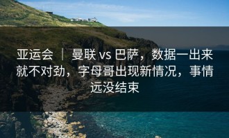 亚运会 ｜ 曼联 vs 巴萨，数据一出来就不对劲，字母哥出现新情况，事情远没结束