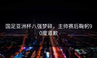 国足亚洲杯八强梦碎，主帅赛后鞠躬90度道歉