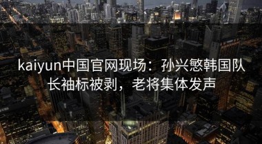 kaiyun中国官网现场：孙兴慜韩国队长袖标被剥，老将集体发声