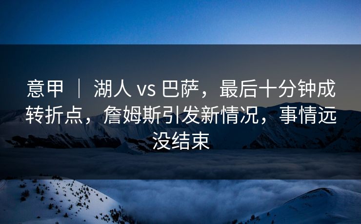 意甲 ｜ 湖人 vs 巴萨，最后十分钟成转折点，詹姆斯引发新情况，事情远没结束