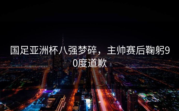 国足亚洲杯八强梦碎，主帅赛后鞠躬90度道歉