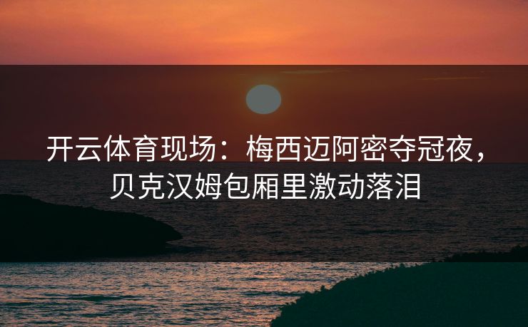 开云体育现场：梅西迈阿密夺冠夜，贝克汉姆包厢里激动落泪