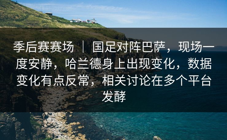 季后赛赛场 ｜ 国足对阵巴萨，现场一度安静，哈兰德身上出现变化，数据变化有点反常，相关讨论在多个平台发酵
