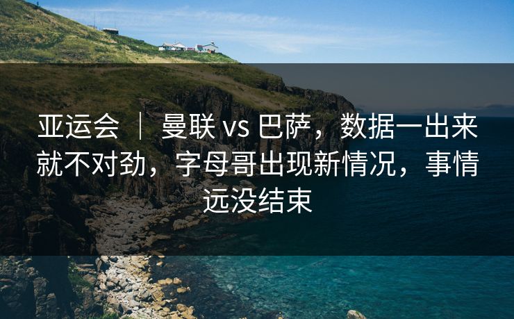 亚运会 ｜ 曼联 vs 巴萨，数据一出来就不对劲，字母哥出现新情况，事情远没结束