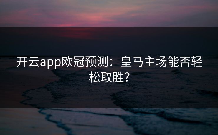 开云app欧冠预测：皇马主场能否轻松取胜？