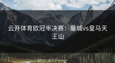 云开体育欧冠半决赛：曼城vs皇马天王山