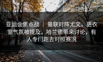 亚运会焦点战 ｜ 曼联对阵尤文，更衣室气氛被提及，哈兰德带来讨论，有人专门跑去对照赛况
