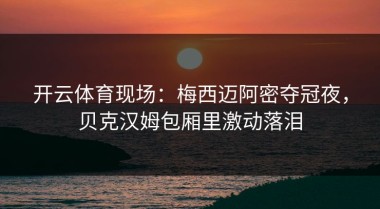 开云体育现场：梅西迈阿密夺冠夜，贝克汉姆包厢里激动落泪