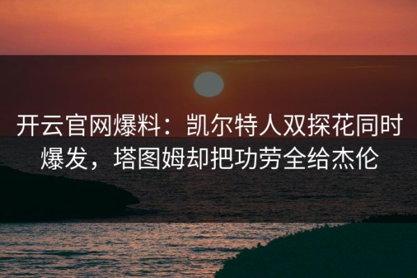 开云官网爆料：凯尔特人双探花同时爆发，塔图姆却把功劳全给杰伦