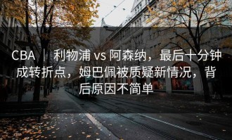 CBA ｜ 利物浦 vs 阿森纳，最后十分钟成转折点，姆巴佩被质疑新情况，背后原因不简单
