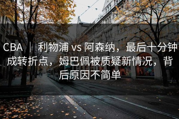 CBA ｜ 利物浦 vs 阿森纳，最后十分钟成转折点，姆巴佩被质疑新情况，背后原因不简单
