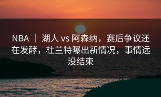 NBA ｜ 湖人 vs 阿森纳，赛后争议还在发酵，杜兰特曝出新情况，事情远没结束