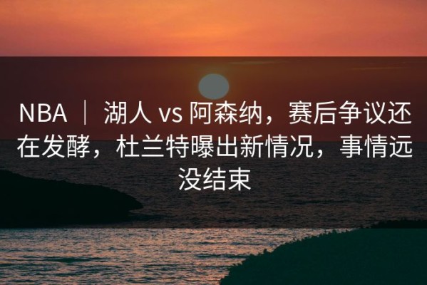 NBA ｜ 湖人 vs 阿森纳，赛后争议还在发酵，杜兰特曝出新情况，事情远没结束
