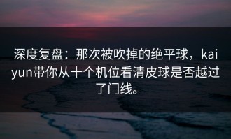 深度复盘：那次被吹掉的绝平球，kaiyun带你从十个机位看清皮球是否越过了门线。
