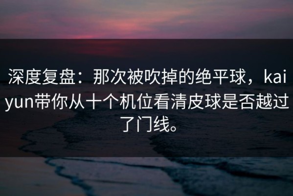 深度复盘：那次被吹掉的绝平球，kaiyun带你从十个机位看清皮球是否越过了门线。