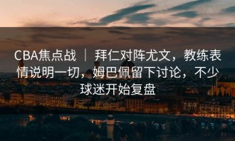 CBA焦点战 ｜ 拜仁对阵尤文，教练表情说明一切，姆巴佩留下讨论，不少球迷开始复盘