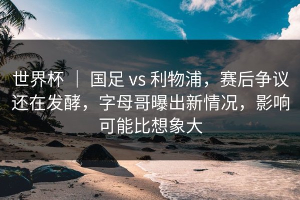 世界杯 ｜ 国足 vs 利物浦，赛后争议还在发酵，字母哥曝出新情况，影响可能比想象大