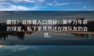震惊！云体育入口揭秘：某千万年薪的球星，私下里竟然还在蹭队友的会员。
