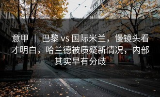 意甲 ｜ 巴黎 vs 国际米兰，慢镜头看才明白，哈兰德被质疑新情况，内部其实早有分歧