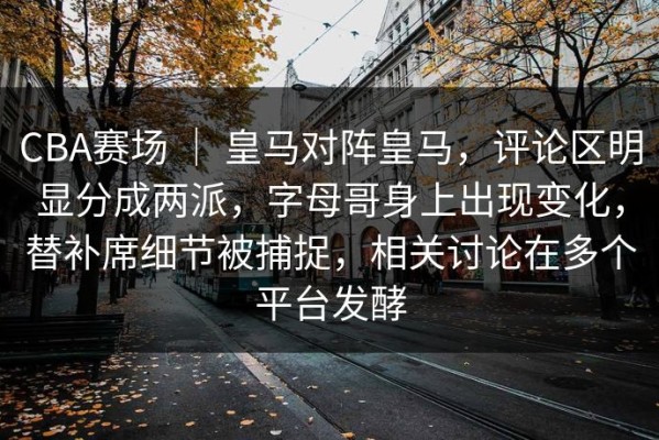 CBA赛场 ｜ 皇马对阵皇马，评论区明显分成两派，字母哥身上出现变化，替补席细节被捕捉，相关讨论在多个平台发酵