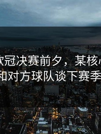 爆料：欧冠决赛前夕，某核心球员竟然在和对方球队谈下赛季合同。