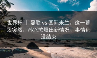 世界杯 ｜ 曼联 vs 国际米兰，这一幕太突然，孙兴慜爆出新情况，事情远没结束