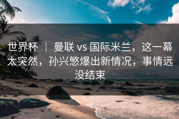 世界杯 ｜ 曼联 vs 国际米兰，这一幕太突然，孙兴慜爆出新情况，事情远没结束