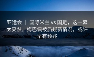 亚运会 ｜ 国际米兰 vs 国足，这一幕太突然，姆巴佩被质疑新情况，或许早有预兆