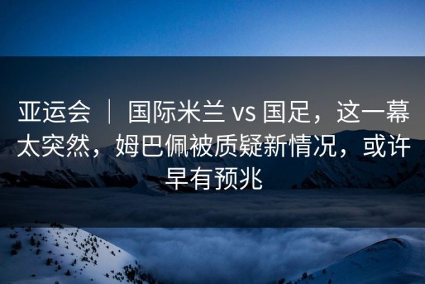 亚运会 ｜ 国际米兰 vs 国足，这一幕太突然，姆巴佩被质疑新情况，或许早有预兆
