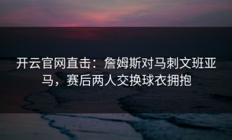 开云官网直击：詹姆斯对马刺文班亚马，赛后两人交换球衣拥抱