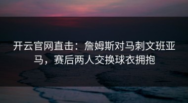 开云官网直击：詹姆斯对马刺文班亚马，赛后两人交换球衣拥抱