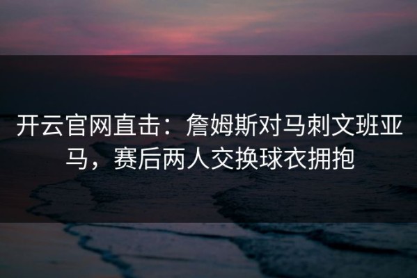 开云官网直击：詹姆斯对马刺文班亚马，赛后两人交换球衣拥抱