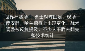 世界杯赛场 ｜ 勇士对阵国足，现场一度安静，哈兰德身上出现变化，战术调整被反复提及，不少人干脆去翻完整技术统计