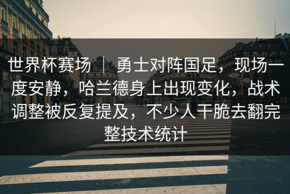 世界杯赛场 ｜ 勇士对阵国足，现场一度安静，哈兰德身上出现变化，战术调整被反复提及，不少人干脆去翻完整技术统计