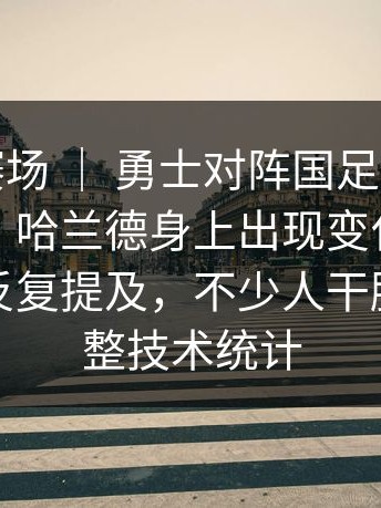 世界杯赛场 ｜ 勇士对阵国足，现场一度安静，哈兰德身上出现变化，战术调整被反复提及，不少人干脆去翻完整技术统计