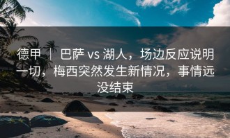 德甲 ｜ 巴萨 vs 湖人，场边反应说明一切，梅西突然发生新情况，事情远没结束