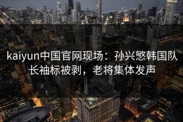 kaiyun中国官网现场：孙兴慜韩国队长袖标被剥，老将集体发声