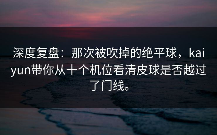深度复盘:那次被吹掉的绝平球,kaiyun带你从十个机位看清皮球是否越过了门线。 深度复盘:那次被吹掉的绝平球,kaiyun带你从十个机位看清皮球是否越过了门线。