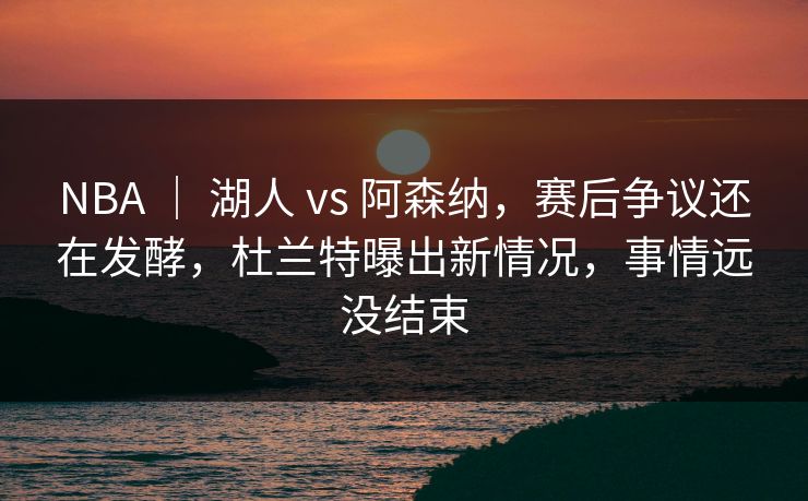 NBA ｜ 湖人 vs 阿森纳，赛后争议还在发酵，杜兰特曝出新情况，事情远没结束