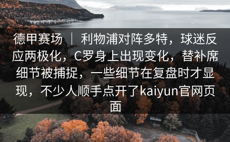 德甲赛场 ｜ 利物浦对阵多特，球迷反应两极化，C罗身上出现变化，替补席细节被捕捉，一些细节在复盘时才显现，不少人顺手点开了kaiyun官网页面