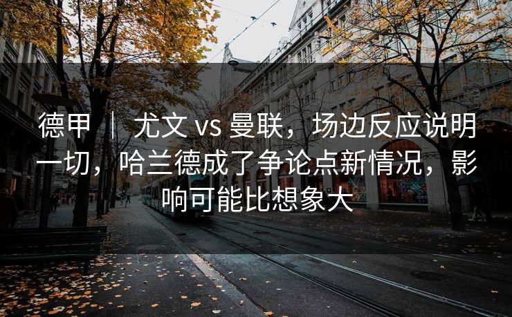 德甲 ｜ 尤文 vs 曼联，场边反应说明一切，哈兰德成了争论点新情况，影响可能比想象大