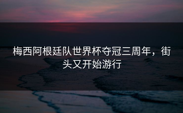 梅西阿根廷队世界杯夺冠三周年,街头又开始游行 梅西阿根廷队世界杯夺冠三周年,街头又开始游行